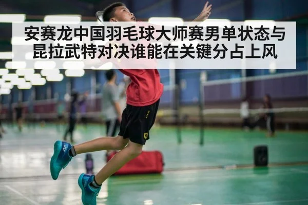 安赛龙中国羽毛球大师赛男单状态与昆拉武特对决谁能在关键分占上风
