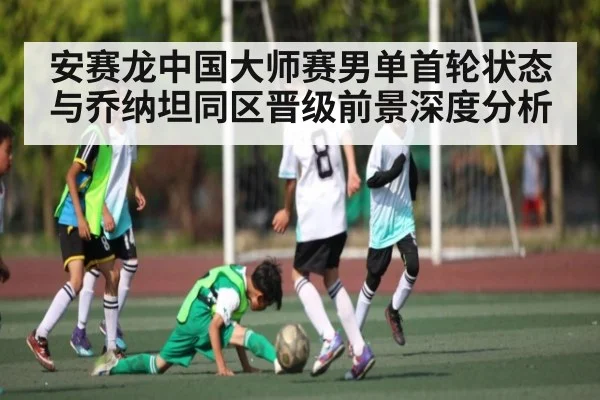 安赛龙中国大师赛男单首轮状态与乔纳坦同区晋级前景深度分析