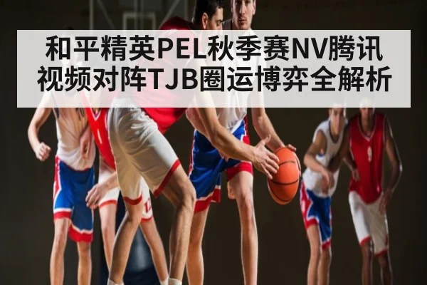 和平精英PEL秋季赛NV腾讯视频对阵TJB圈运博弈全解析