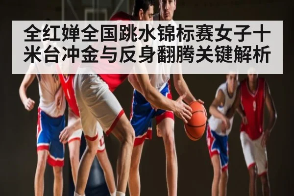 全红婵全国跳水锦标赛女子十米台冲金与反身翻腾关键解析